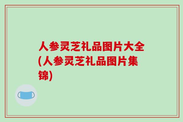 人参灵芝礼品图片大全(人参灵芝礼品图片集锦)