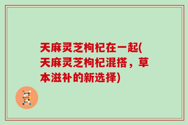 天麻灵芝枸杞在一起(天麻灵芝枸杞混搭，草本滋补的新选择)