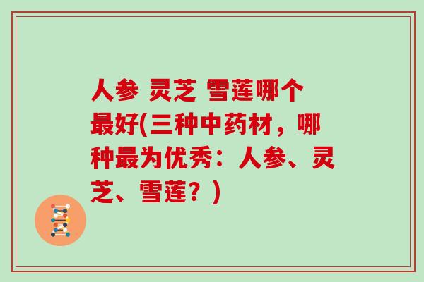 人参 灵芝 雪莲哪个最好(三种中药材,哪种最为优秀:人参、灵芝、雪莲?)