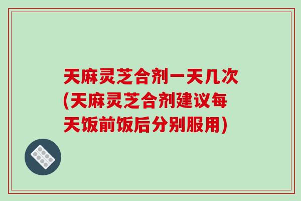 天麻灵芝合剂一天几次(天麻灵芝合剂建议每天饭前饭后分别服用)