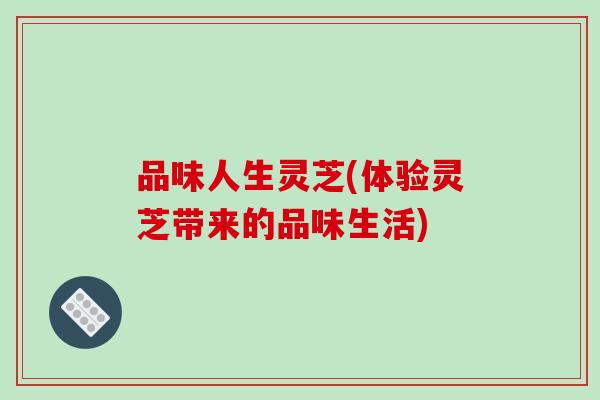 品味人生灵芝(体验灵芝带来的品味生活)