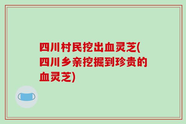 四川村民挖出血灵芝(四川乡亲挖掘到珍贵的血灵芝)
