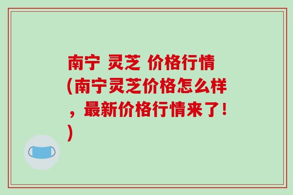 南宁 灵芝 价格行情(南宁灵芝价格怎么样,最新价格行情来了!)