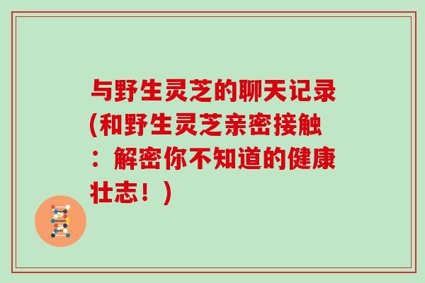 与野生灵芝的聊天记录(和野生灵芝亲密接触:解密你不知道的健康壮志!)
