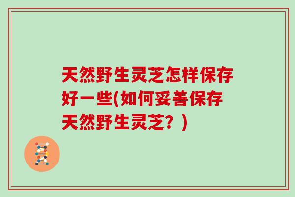 天然野生灵芝怎样保存好一些(如何妥善保存天然野生灵芝?)