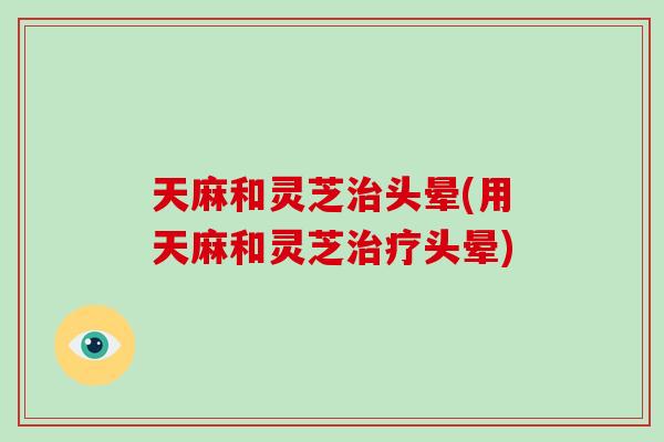 天麻和灵芝治头晕(用天麻和灵芝治疗头晕)