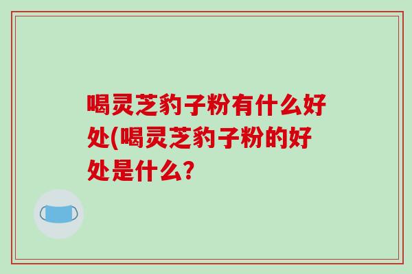 喝灵芝豹子粉有什么好处(喝灵芝豹子粉的好处是什么？
