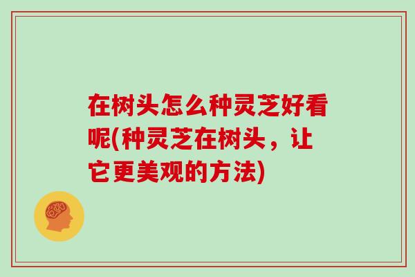 在树头怎么种灵芝好看呢(种灵芝在树头,让它更美观的方法)