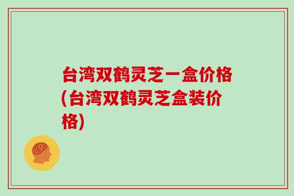 台湾双鹤灵芝一盒价格(台湾双鹤灵芝盒装价格)