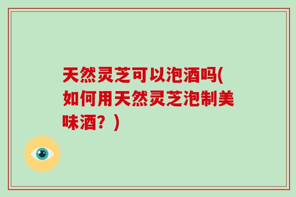 天然灵芝可以泡酒吗(如何用天然灵芝泡制美味酒?)