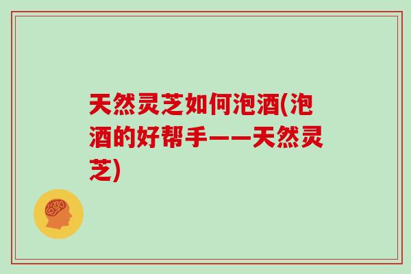 天然灵芝如何泡酒(泡酒的好帮手——天然灵芝)