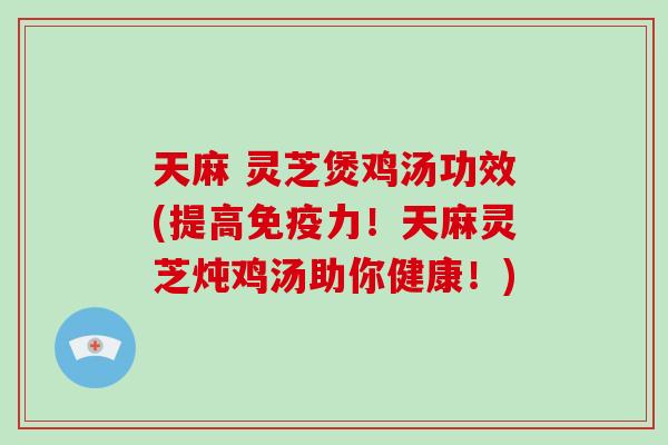 天麻 灵芝煲鸡汤功效(提高免疫力!天麻灵芝炖鸡汤助你健康!)
