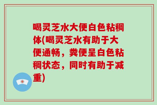 喝灵芝水大便白色粘稠体(喝灵芝水有助于大便通畅,粪便呈白色粘稠状态,同时有助于减重)