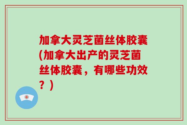 加拿大灵芝菌丝体胶囊(加拿大出产的灵芝菌丝体胶囊,有哪些功效?)