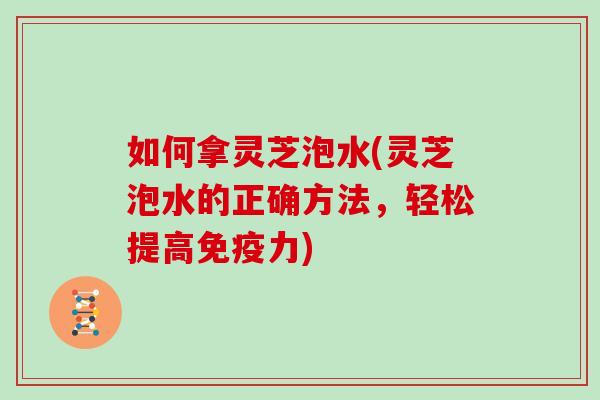 如何拿灵芝泡水(灵芝泡水的正确方法,轻松提高免疫力)