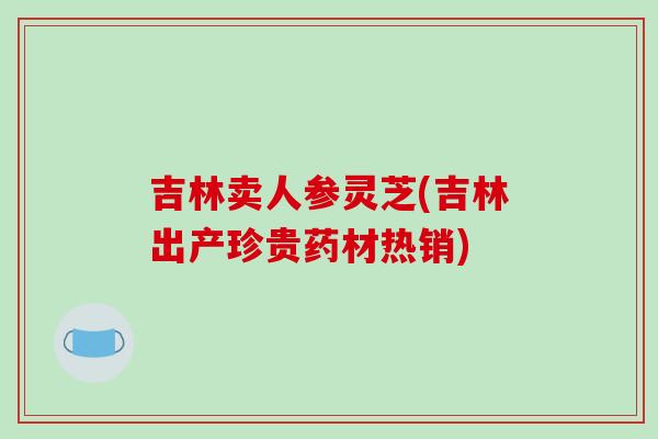 吉林卖人参灵芝(吉林出产珍贵药材热销)