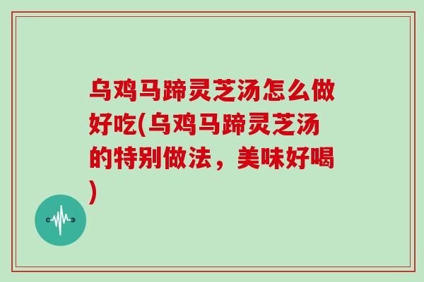 乌鸡马蹄灵芝汤怎么做好吃(乌鸡马蹄灵芝汤的特别做法，美味好喝)
