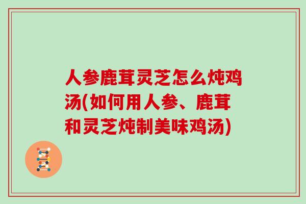 人参鹿茸灵芝怎么炖鸡汤(如何用人参、鹿茸和灵芝炖制美味鸡汤)