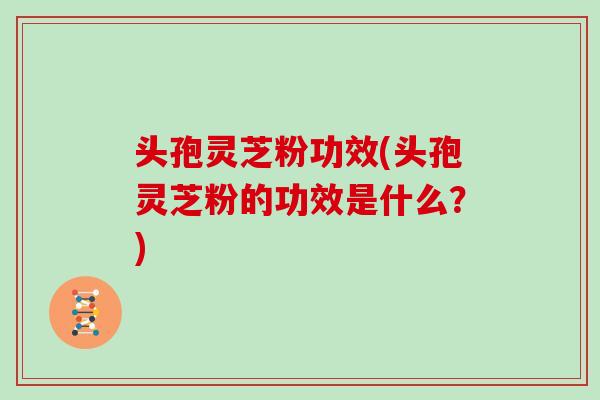 头孢灵芝粉功效(头孢灵芝粉的功效是什么?)