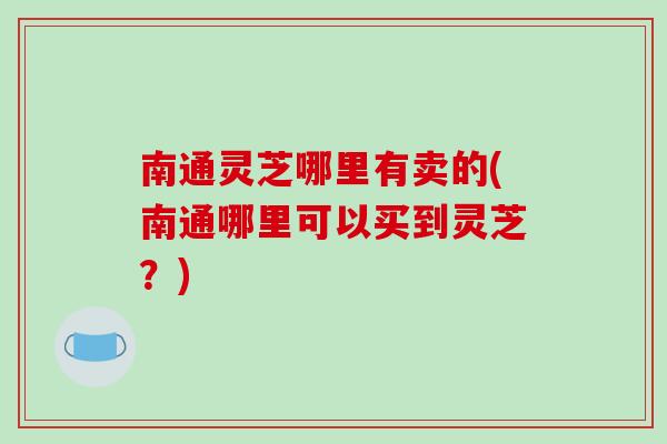 南通灵芝哪里有卖的(南通哪里可以买到灵芝？)