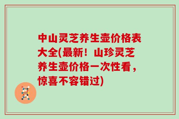 中山灵芝养生壶价格表大全(最新！山珍灵芝养生壶价格一次性看，惊喜不容错过)
