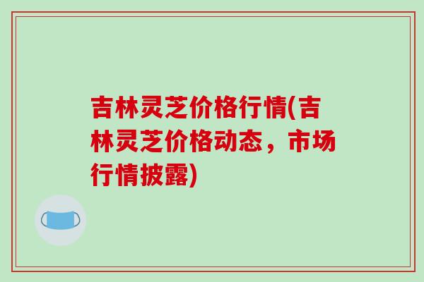 吉林灵芝价格行情(吉林灵芝价格动态,市场行情披露)