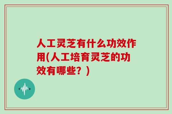 人工灵芝有什么功效作用(人工培育灵芝的功效有哪些？)