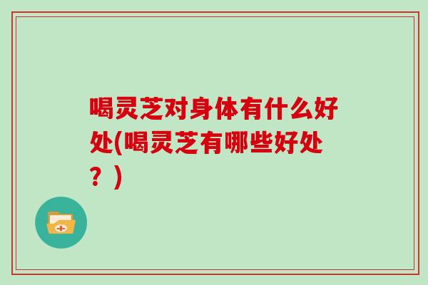 喝灵芝对身体有什么好处(喝灵芝有哪些好处?)