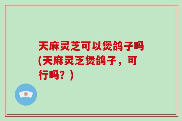 天麻灵芝可以煲鸽子吗(天麻灵芝煲鸽子,可行吗?)