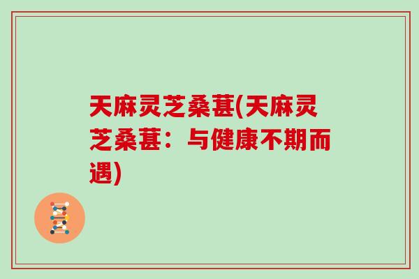 天麻灵芝桑葚(天麻灵芝桑葚：与健康不期而遇)