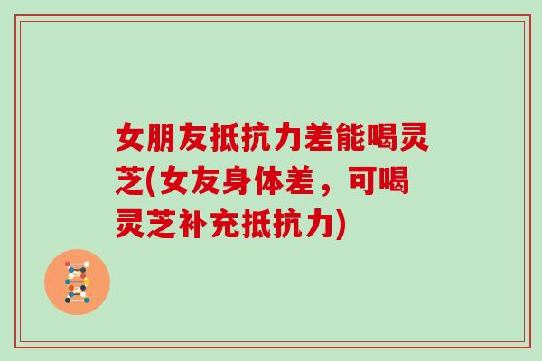 女朋友抵抗力差能喝灵芝(女友身体差,可喝灵芝补充抵抗力)