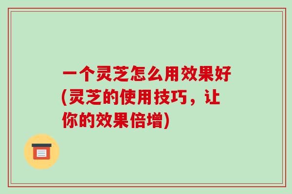 一个灵芝怎么用效果好(灵芝的使用技巧,让你的效果倍增)