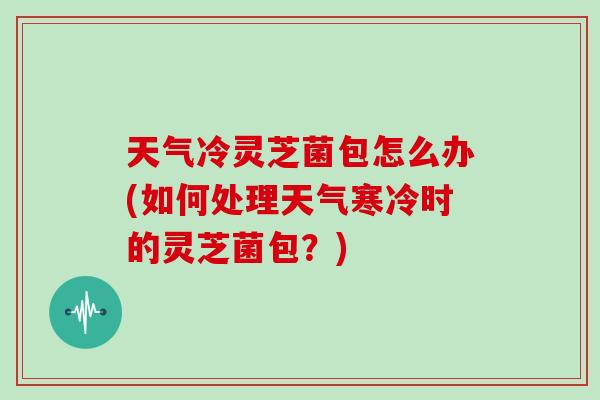 天气冷灵芝菌包怎么办(如何处理天气寒冷时的灵芝菌包?)