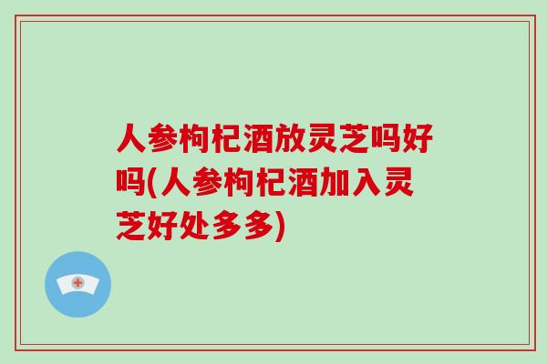 人参枸杞酒放灵芝吗好吗(人参枸杞酒加入灵芝好处多多)