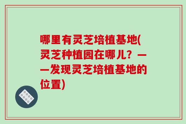 哪里有灵芝培植基地(灵芝种植园在哪儿？——发现灵芝培植基地的位置)