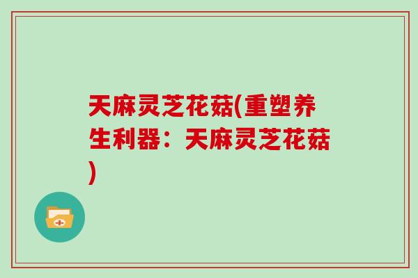 天麻灵芝花菇(重塑养生利器:天麻灵芝花菇)