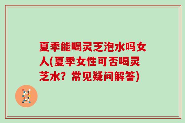 夏季能喝灵芝泡水吗女人(夏季女性可否喝灵芝水?常见疑问解答)