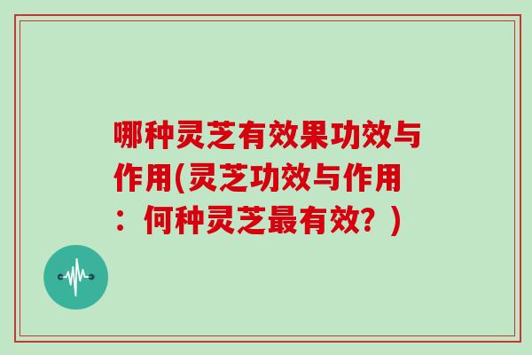 哪种灵芝有效果功效与作用(灵芝功效与作用:何种灵芝最有效?)