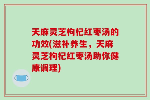 天麻灵芝枸杞红枣汤的功效(滋补养生,天麻灵芝枸杞红枣汤助你健康调理)
