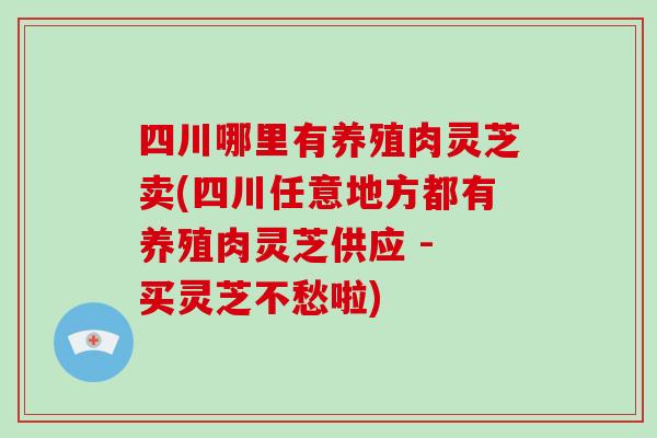 四川哪里有养殖肉灵芝卖(四川任意地方都有养殖肉灵芝供应 - 买灵芝不愁啦)