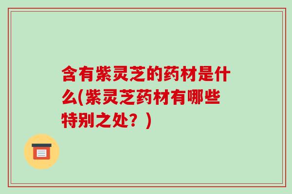 含有紫灵芝的药材是什么(紫灵芝药材有哪些特别之处？)