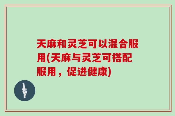 天麻和灵芝可以混合服用(天麻与灵芝可搭配服用，促进健康)