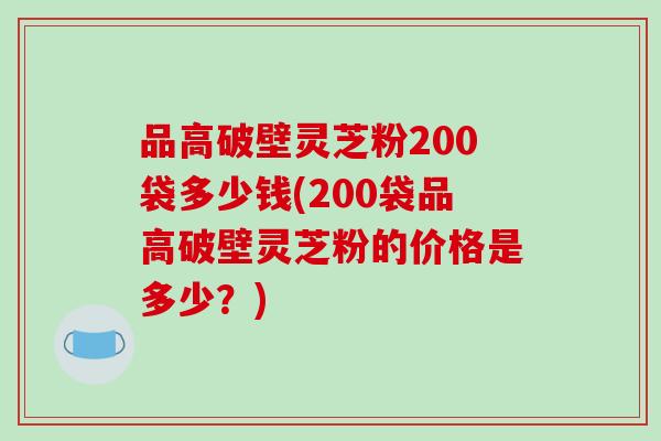 品高破壁灵芝粉200袋多少钱(200袋品高破壁灵芝粉的价格是多少？)