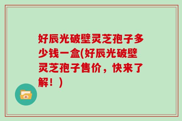 好辰光破壁灵芝孢子多少钱一盒(好辰光破壁灵芝孢子售价，快来了解！)