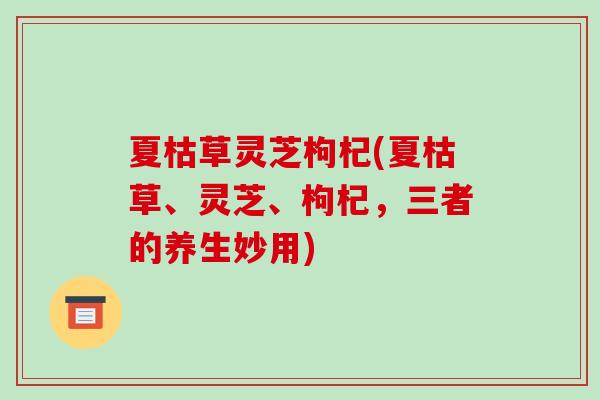 夏枯草灵芝枸杞(夏枯草、灵芝、枸杞，三者的养生妙用)
