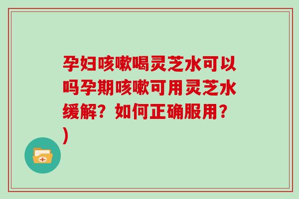 孕妇咳嗽喝灵芝水可以吗孕期咳嗽可用灵芝水缓解？如何正确服用？)