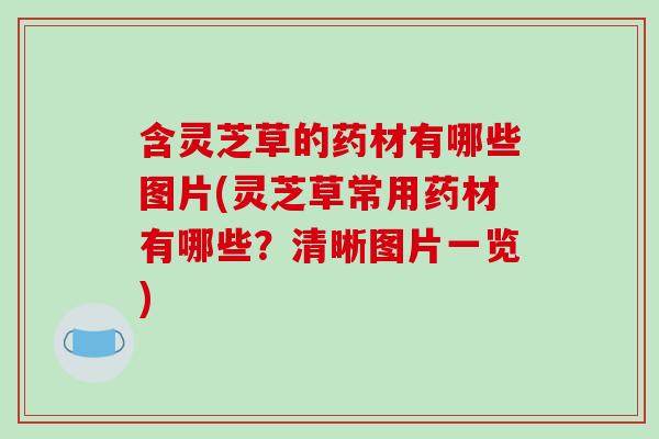 含灵芝草的药材有哪些图片(灵芝草常用药材有哪些？清晰图片一览)