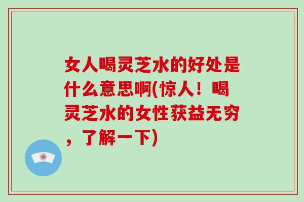女人喝灵芝水的好处是什么意思啊(惊人！喝灵芝水的女性获益无穷，了解一下)