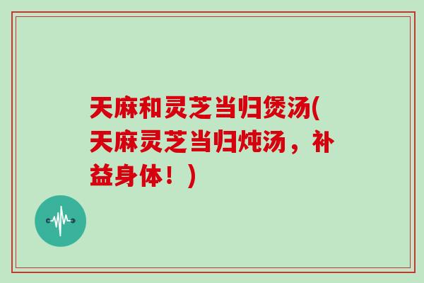 天麻和灵芝当归煲汤(天麻灵芝当归炖汤，补益身体！)