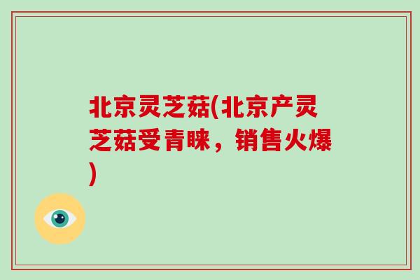 北京灵芝菇(北京产灵芝菇受青睐，销售火爆)